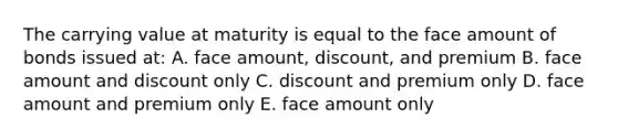 The carrying value at maturity is equal to the face amount of bonds issued at: A. face amount, discount, and premium B. face amount and dis<a href='https://www.questionai.com/knowledge/kIt7oUhyhX-count-on' class='anchor-knowledge'>count on</a>ly C. discount and premium only D. face amount and premium only E. face amount only