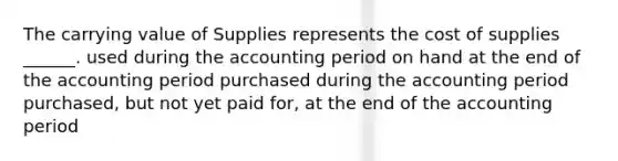 The carrying value of Supplies represents the cost of supplies ______. used during the accounting period on hand at the end of the accounting period purchased during the accounting period purchased, but not yet paid for, at the end of the accounting period