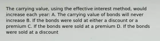 The carrying value, using the effective interest method, would increase each year: A. The carrying value of bonds will never increase B. If the bonds were sold at either a discount or a premium C. If the bonds were sold at a premium D. If the bonds were sold at a discount