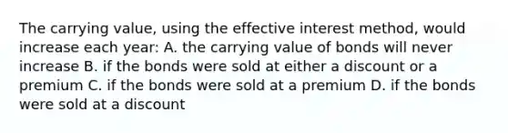 The carrying value, using the effective interest method, would increase each year: A. the carrying value of bonds will never increase B. if the bonds were sold at either a discount or a premium C. if the bonds were sold at a premium D. if the bonds were sold at a discount