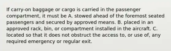 If carry-on baggage or cargo is carried in the passenger compartment, it must be A. stowed ahead of the foremost seated passengers and secured by approved means. B. placed in an approved rack, bin, or compartment installed in the aircraft. C. located so that it does not obstruct the access to, or use of, any required emergency or regular exit.