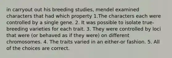 in carryout out his breeding studies, mendel examined characters that had which property 1.The characters each were controlled by a single gene. 2. It was possible to isolate true-breeding varieties for each trait. 3. They were controlled by loci that were (or behaved as if they were) on different chromosomes. 4. The traits varied in an either-or fashion. 5. All of the choices are correct.