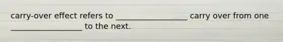 carry-over effect refers to __________________ carry over from one __________________ to the next.