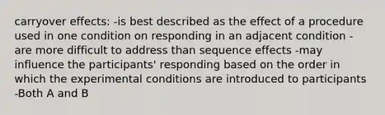 carryover effects: -is best described as the effect of a procedure used in one condition on responding in an adjacent condition -are more difficult to address than sequence effects -may influence the participants' responding based on the order in which the experimental conditions are introduced to participants -Both A and B