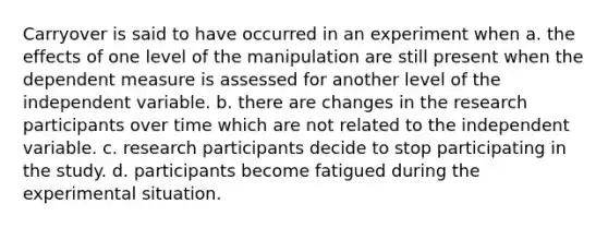 Carryover is said to have occurred in an experiment when a. the effects of one level of the manipulation are still present when the dependent measure is assessed for another level of the independent variable. b. there are changes in the research participants over time which are not related to the independent variable. c. research participants decide to stop participating in the study. d. participants become fatigued during the experimental situation.