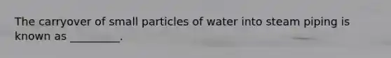 The carryover of small particles of water into steam piping is known as _________.