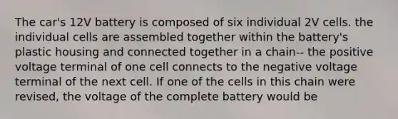 The car's 12V battery is composed of six individual 2V cells. the individual cells are assembled together within the battery's plastic housing and connected together in a chain-- the positive voltage terminal of one cell connects to the negative voltage terminal of the next cell. If one of the cells in this chain were revised, the voltage of the complete battery would be