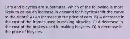 Cars and bicycles are substitutes. Which of the following is most likely to cause an increase in demand for bicycles(shift the curve to the right)? A) An increase in the price of cars. B) A decrease in the cost of the frames used in making bicycles. C) A decrease in the cost of the brakes used in making bicycles. D) A decrease in the price of bicycles.