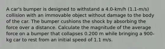 A car's bumper is designed to withstand a 4.0-km/h (1.1-m/s) collision with an immovable object without damage to the body of the car. The bumper cushions the shock by absorbing the force over a distance. Calculate the magnitude of the average force on a bumper that collapses 0.200 m while bringing a 900-kg car to rest from an initial speed of 1.1 m/s.