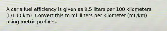 A car's fuel efficiency is given as 9.5 liters per 100 kilometers (L/100 km). Convert this to milliliters per kilometer (mL/km) using metric prefixes.