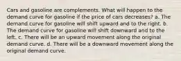 Cars and gasoline are complements. What will happen to the demand curve for gasoline if the price of cars decreases? a. The demand curve for gasoline will shift upward and to the right. b. The demand curve for gasoline will shift downward and to the left. c. There will be an upward movement along the original demand curve. d. There will be a downward movement along the original demand curve.