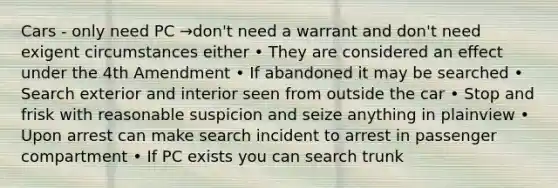 Cars - only need PC →don't need a warrant and don't need exigent circumstances either • They are considered an effect under the 4th Amendment • If abandoned it may be searched • Search exterior and interior seen from outside the car • Stop and frisk with reasonable suspicion and seize anything in plainview • Upon arrest can make search incident to arrest in passenger compartment • If PC exists you can search trunk