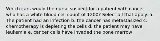 Which cars would the nurse suspect for a patient with cancer who has a white blood cell count of 1200? Select all that apply. a. The patient had an infection b. the cancer has metastasized c. chemotherapy is depleting the cells d. the patient may have leukemia e. cancer cells have invaded the bone marrow