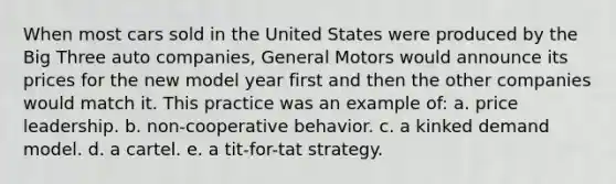 When most cars sold in the United States were produced by the Big Three auto companies, General Motors would announce its prices for the new model year first and then the other companies would match it. This practice was an example of: a. price leadership. b. non-cooperative behavior. c. a kinked demand model. d. a cartel. e. a tit-for-tat strategy.