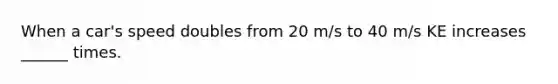 When a car's speed doubles from 20 m/s to 40 m/s KE increases ______ times.