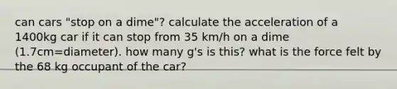 can cars "stop on a dime"? calculate the acceleration of a 1400kg car if it can stop from 35 km/h on a dime (1.7cm=diameter). how many g's is this? what is the force felt by the 68 kg occupant of the car?