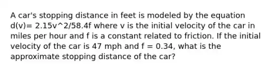 A car's stopping distance in feet is modeled by the equation d(v)= 2.15v^2/58.4f where v is the initial velocity of the car in miles per hour and f is a constant related to friction. If the initial velocity of the car is 47 mph and f = 0.34, what is the approximate stopping distance of the car?