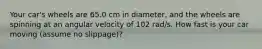 Your car's wheels are 65.0 cm in diameter, and the wheels are spinning at an angular velocity of 102 rad/s. How fast is your car moving (assume no slippage)?