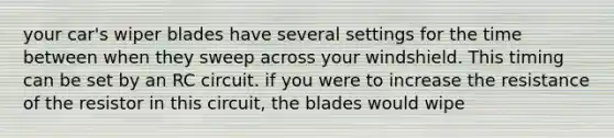 your car's wiper blades have several settings for the time between when they sweep across your windshield. This timing can be set by an RC circuit. if you were to increase the resistance of the resistor in this circuit, the blades would wipe