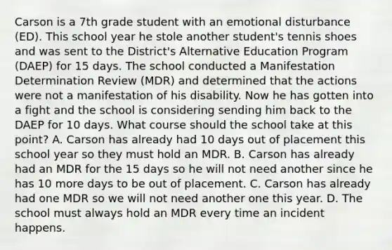 Carson is a 7th grade student with an emotional disturbance (ED). This school year he stole another student's tennis shoes and was sent to the District's Alternative Education Program (DAEP) for 15 days. The school conducted a Manifestation Determination Review (MDR) and determined that the actions were not a manifestation of his disability. Now he has gotten into a fight and the school is considering sending him back to the DAEP for 10 days. What course should the school take at this point? A. Carson has already had 10 days out of placement this school year so they must hold an MDR. B. Carson has already had an MDR for the 15 days so he will not need another since he has 10 more days to be out of placement. C. Carson has already had one MDR so we will not need another one this year. D. The school must always hold an MDR every time an incident happens.