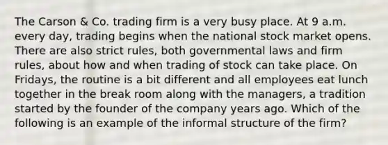 The Carson & Co. trading firm is a very busy place. At 9 a.m. every day, trading begins when the national stock market opens. There are also strict rules, both governmental laws and firm rules, about how and when trading of stock can take place. On Fridays, the routine is a bit different and all employees eat lunch together in the break room along with the managers, a tradition started by the founder of the company years ago. Which of the following is an example of the informal structure of the firm?