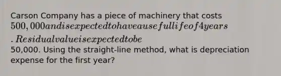 Carson Company has a piece of machinery that costs 500,000 and is expected to have a useful life of 4 years. Residual value is expected to be50,000. Using the straight-line method, what is depreciation expense for the first year?