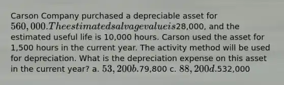 Carson Company purchased a depreciable asset for 560,000. The estimated salvage value is28,000, and the estimated useful life is 10,000 hours. Carson used the asset for 1,500 hours in the current year. The activity method will be used for depreciation. What is the depreciation expense on this asset in the current year? a. 53,200 b.79,800 c. 88,200 d.532,000