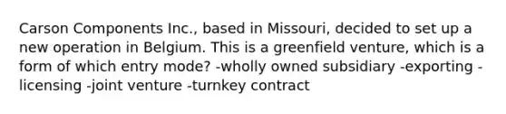 Carson Components Inc., based in Missouri, decided to set up a new operation in Belgium. This is a greenfield venture, which is a form of which entry mode? -wholly owned subsidiary -exporting -licensing -joint venture -turnkey contract