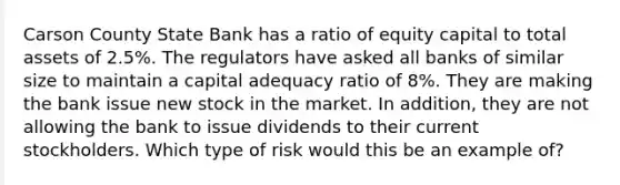 Carson County State Bank has a ratio of equity capital to total assets of 2.5%. The regulators have asked all banks of similar size to maintain a capital adequacy ratio of 8%. They are making the bank issue new stock in the market. In addition, they are not allowing the bank to issue dividends to their current stockholders. Which type of risk would this be an example of?