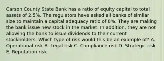 Carson County State Bank has a ratio of equity capital to total assets of 2.5%. The regulators have asked all banks of similar size to maintain a capital adequacy ratio of 8%. They are making the bank issue new stock in the market. In addition, they are not allowing the bank to issue dividends to their current stockholders. Which type of risk would this be an example of? A. Operational risk B. Legal risk C. Compliance risk D. Strategic risk E. Reputation risk