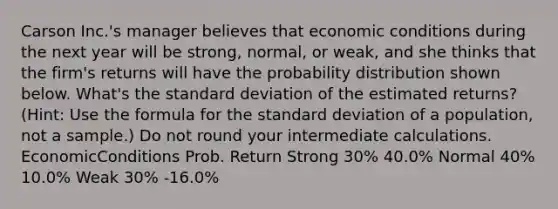 Carson Inc.'s manager believes that economic conditions during the next year will be strong, normal, or weak, and she thinks that the firm's returns will have the probability distribution shown below. What's the standard deviation of the estimated returns? (Hint: Use the formula for the standard deviation of a population, not a sample.) Do not round your intermediate calculations. EconomicConditions Prob. Return Strong 30% 40.0% Normal 40% 10.0% Weak 30% -16.0% ​