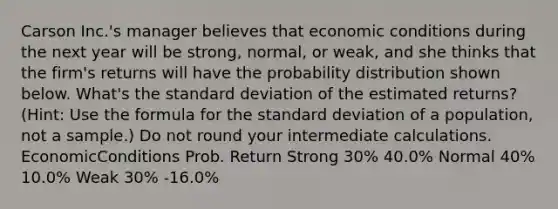 Carson Inc.'s manager believes that economic conditions during the next year will be strong, normal, or weak, and she thinks that the firm's returns will have the probability distribution shown below. What's the <a href='https://www.questionai.com/knowledge/kqGUr1Cldy-standard-deviation' class='anchor-knowledge'>standard deviation</a> of the estimated returns? (Hint: Use the formula for the standard deviation of a population, not a sample.) Do not round your intermediate calculations. EconomicConditions Prob. Return Strong 30% 40.0% Normal 40% 10.0% Weak 30% -16.0%