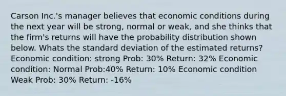 Carson Inc.'s manager believes that economic conditions during the next year will be strong, normal or weak, and she thinks that the firm's returns will have the probability distribution shown below. Whats the <a href='https://www.questionai.com/knowledge/kqGUr1Cldy-standard-deviation' class='anchor-knowledge'>standard deviation</a> of the estimated returns? Economic condition: strong Prob: 30% Return: 32% Economic condition: Normal Prob:40% Return: 10% Economic condition Weak Prob: 30% Return: -16%