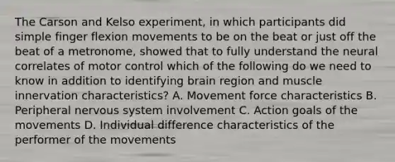 The Carson and Kelso experiment, in which participants did simple finger flexion movements to be on the beat or just off the beat of a metronome, showed that to fully understand the neural correlates of motor control which of the following do we need to know in addition to identifying brain region and muscle innervation characteristics? A. Movement force characteristics B. Peripheral nervous system involvement C. Action goals of the movements D. Individual difference characteristics of the performer of the movements