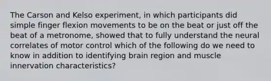 The Carson and Kelso experiment, in which participants did simple finger flexion movements to be on the beat or just off the beat of a metronome, showed that to fully understand the neural correlates of motor control which of the following do we need to know in addition to identifying brain region and muscle innervation characteristics?