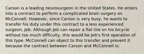 Carson is a leading neurosurgeon in the United States. He enters into a contract to perform a complicated brain surgery on McConnell. However, since Carson is very busy, he wants to transfer his duty under this contract to a less experienced surgeon, Jeb. Although Jeb can repair a flat tire on his bicycle without too much difficulty, this would be Jeb's first operation of this type. McConnell can object to this transfer and prevent it because the contract between Carson and McConnell is: