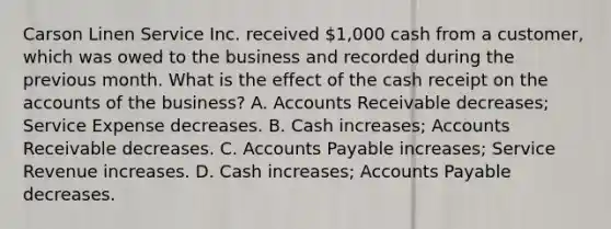 Carson Linen Service Inc. received 1,000 cash from a customer, which was owed to the business and recorded during the previous month. What is the effect of the cash receipt on the accounts of the business? A. Accounts Receivable decreases; Service Expense decreases. B. Cash increases; Accounts Receivable decreases. C. Accounts Payable increases; Service Revenue increases. D. Cash increases; Accounts Payable decreases.