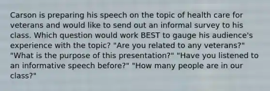 Carson is preparing his speech on the topic of health care for veterans and would like to send out an informal survey to his class. Which question would work BEST to gauge his audience's experience with the topic? "Are you related to any veterans?" "What is the purpose of this presentation?" "Have you listened to an informative speech before?" "How many people are in our class?"