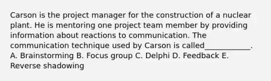 Carson is the project manager for the construction of a nuclear plant. He is mentoring one project team member by providing information about reactions to communication. The communication technique used by Carson is called____________. A. Brainstorming B. Focus group C. Delphi D. Feedback E. Reverse shadowing