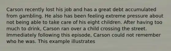 Carson recently lost his job and has a great debt accumulated from gambling. He also has been feeling extreme pressure about not being able to take care of his eight children. After having too much to drink, Carson ran over a child crossing the street. Immediately following this episode, Carson could not remember who he was. This example illustrates