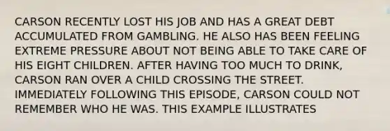 CARSON RECENTLY LOST HIS JOB AND HAS A GREAT DEBT ACCUMULATED FROM GAMBLING. HE ALSO HAS BEEN FEELING EXTREME PRESSURE ABOUT NOT BEING ABLE TO TAKE CARE OF HIS EIGHT CHILDREN. AFTER HAVING TOO MUCH TO DRINK, CARSON RAN OVER A CHILD CROSSING THE STREET. IMMEDIATELY FOLLOWING THIS EPISODE, CARSON COULD NOT REMEMBER WHO HE WAS. THIS EXAMPLE ILLUSTRATES