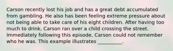 Carson recently lost his job and has a great debt accumulated from gambling. He also has been feeling extreme pressure about not being able to take care of his eight children. After having too much to drink, Carson ran over a child crossing the street. Immediately following this episode, Carson could not remember who he was. This example illustrates __________.