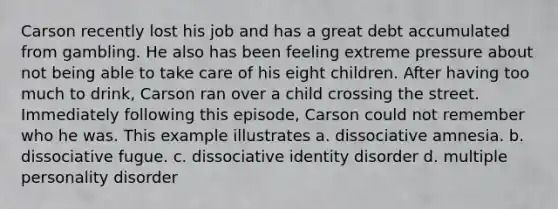 Carson recently lost his job and has a great debt accumulated from gambling. He also has been feeling extreme pressure about not being able to take care of his eight children. After having too much to drink, Carson ran over a child crossing the street. Immediately following this episode, Carson could not remember who he was. This example illustrates a. dissociative amnesia. b. dissociative fugue. c. dissociative identity disorder d. multiple personality disorder