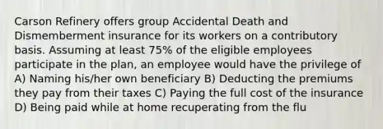 Carson Refinery offers group Accidental Death and Dismemberment insurance for its workers on a contributory basis. Assuming at least 75% of the eligible employees participate in the plan, an employee would have the privilege of A) Naming his/her own beneficiary B) Deducting the premiums they pay from their taxes C) Paying the full cost of the insurance D) Being paid while at home recuperating from the flu