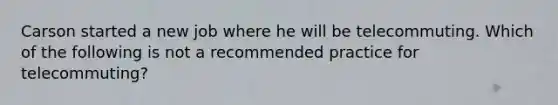 Carson started a new job where he will be telecommuting. Which of the following is not a recommended practice for telecommuting?