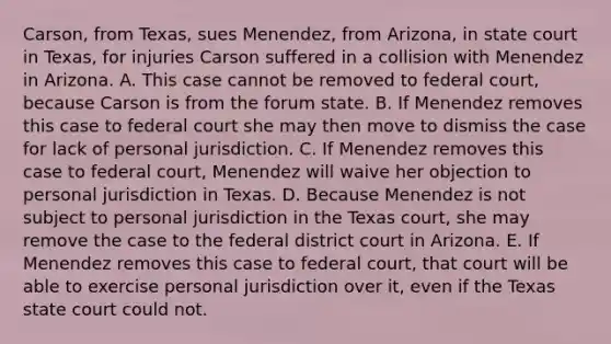 Carson, from Texas, sues Menendez, from Arizona, in state court in Texas, for injuries Carson suffered in a collision with Menendez in Arizona. A. This case cannot be removed to federal court, because Carson is from the forum state. B. If Menendez removes this case to federal court she may then move to dismiss the case for lack of personal jurisdiction. C. If Menendez removes this case to federal court, Menendez will waive her objection to personal jurisdiction in Texas. D. Because Menendez is not subject to personal jurisdiction in the Texas court, she may remove the case to the federal district court in Arizona. E. If Menendez removes this case to federal court, that court will be able to exercise personal jurisdiction over it, even if the Texas state court could not.