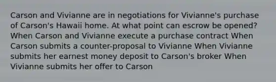 Carson and Vivianne are in negotiations for Vivianne's purchase of Carson's Hawaii home. At what point can escrow be opened? When Carson and Vivianne execute a purchase contract When Carson submits a counter-proposal to Vivianne When Vivianne submits her earnest money deposit to Carson's broker When Vivianne submits her offer to Carson