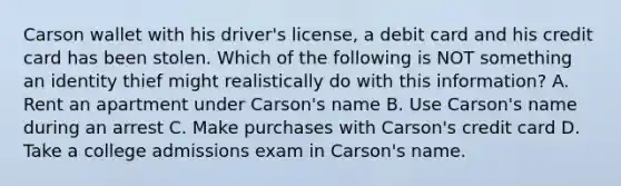 Carson wallet with his driver's license, a debit card and his credit card has been stolen. Which of the following is NOT something an identity thief might realistically do with this information? A. Rent an apartment under Carson's name B. Use Carson's name during an arrest C. Make purchases with Carson's credit card D. Take a college admissions exam in Carson's name.