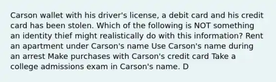 Carson wallet with his driver's license, a debit card and his credit card has been stolen. Which of the following is NOT something an identity thief might realistically do with this information? Rent an apartment under Carson's name Use Carson's name during an arrest Make purchases with Carson's credit card Take a college admissions exam in Carson's name. D