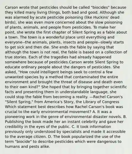 Carson wrote that pesticides should be called "biocides" because they killed many living things, both bad and good. Although she was alarmed by acute pesticide poisoning (like Huckins' dead birds), she was even more concerned about the slow poisoning of plants, animals, and people from pesticides. To make her point, she wrote the first chapter of Silent Spring as a fable about a town. The town is a wonderful place until everything and everyone--the animals, plants, insects and people--slowly starts to get sick and then die. She ends the fable by saying that although the town is not real, the fable is based on a collection of true stories. Each of the tragedies had already happened somewhere because of pesticides.Carson wrote Silent Spring to educate ordinary people about the dangers of pesticides. She asked, "How could intelligent beings seek to control a few unwanted species by a method that contaminated the entire environment and brought the threat of disease and death even to their own kind?" She hoped that by bringing together scientific facts and presenting them in understandable language, she could stop the fable from becoming a reality. —Rachel Carson's "Silent Spring," from America's Story, the Library of Congress Which statement best describes how Rachel Carson's book was crucial to the early environmental movement? A. It was a pioneering work in the genre of environmental disaster novels. B. Publishing the book made her an instant celebrity and gave her credibility in the eyes of the public. C. It took information previously only understood by specialists and made it accessible to the average citizen. D. The book popularized the use of the term "biocide" to describe pesticides which were dangerous to humans and pests alike.